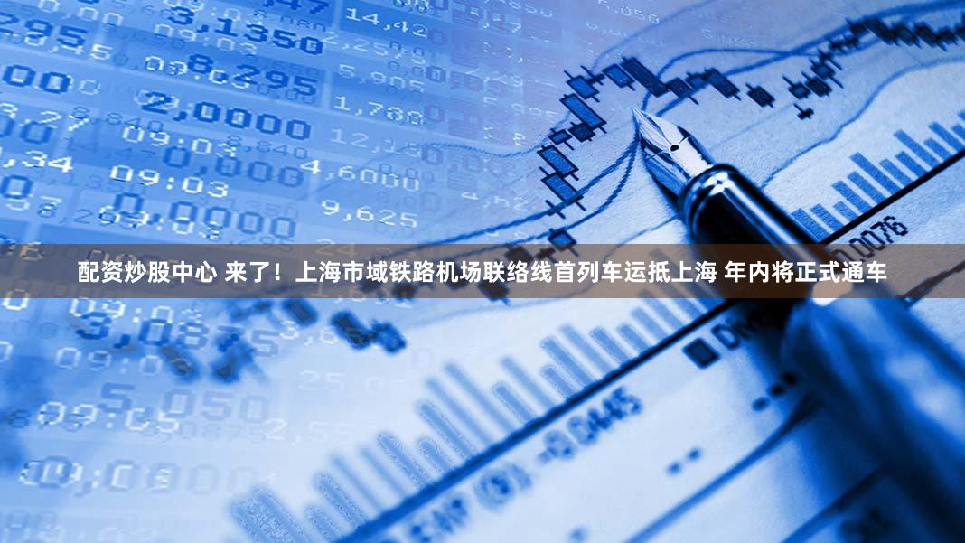 配资炒股中心 来了！上海市域铁路机场联络线首列车运抵上海 年内将正式通车