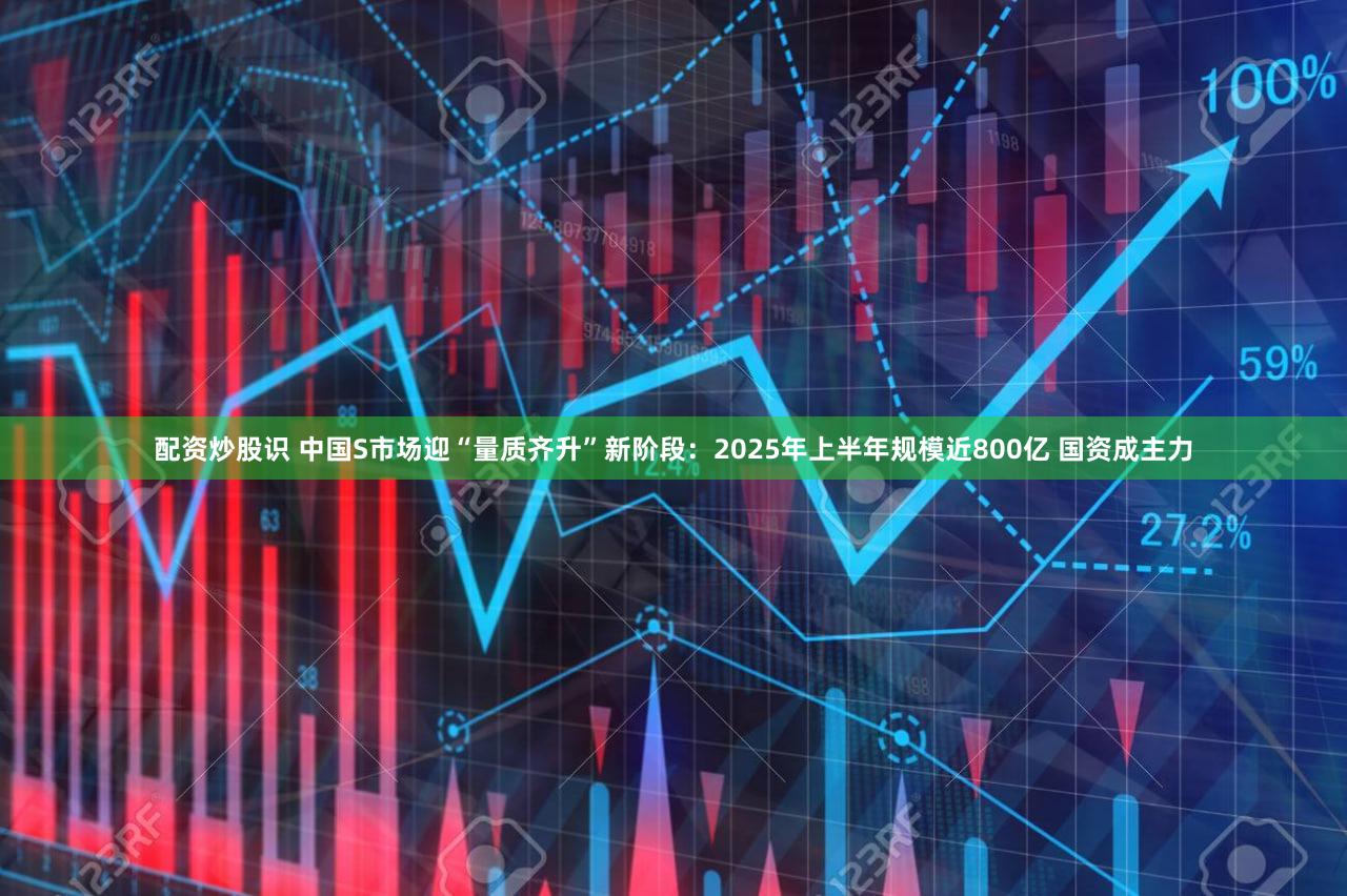 配资炒股识 中国S市场迎“量质齐升”新阶段：2025年上半年规模近800亿 国资成主力