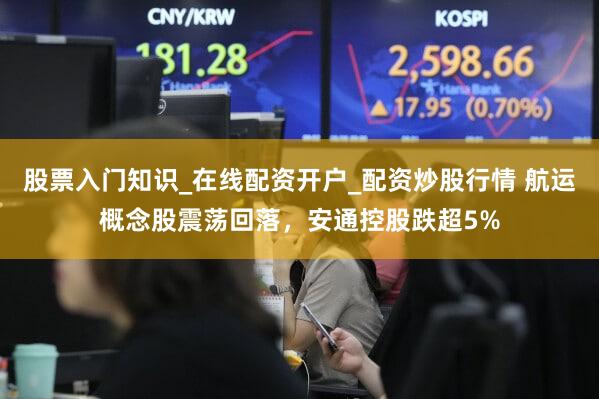股票入门知识_在线配资开户_配资炒股行情 航运概念股震荡回落,安通控股跌超5%