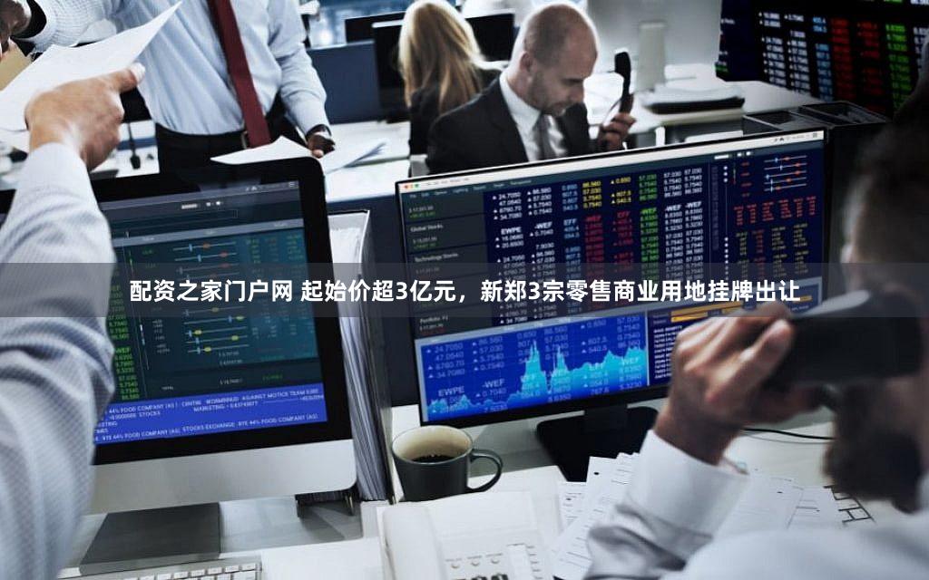 配资之家门户网 起始价超3亿元，新郑3宗零售商业用地挂牌出让