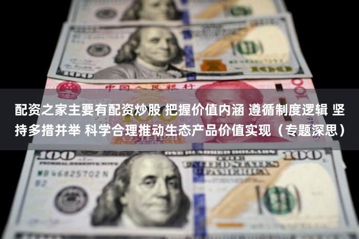 配资之家主要有配资炒股 把握价值内涵 遵循制度逻辑 坚持多措并举 科学合理推动生态产品价值实现（专题深思）