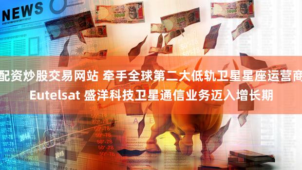 配资炒股交易网站 牵手全球第二大低轨卫星星座运营商Eutelsat 盛洋科技卫星通信业务迈入增长期