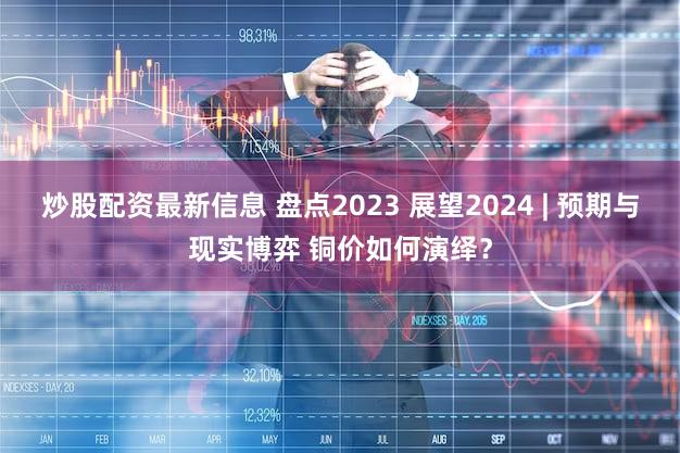 炒股配资最新信息 盘点2023 展望2024 | 预期与现实博弈 铜价如何演绎?