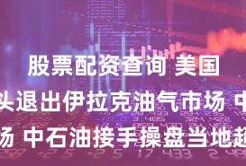 股票配资查询 美国石油巨头退出伊拉克油气市场 中石油接手操盘当地超大油田