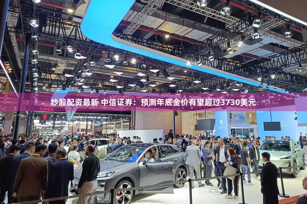 炒股配资最新 中信证券:预测年底金价有望超过3730美元
