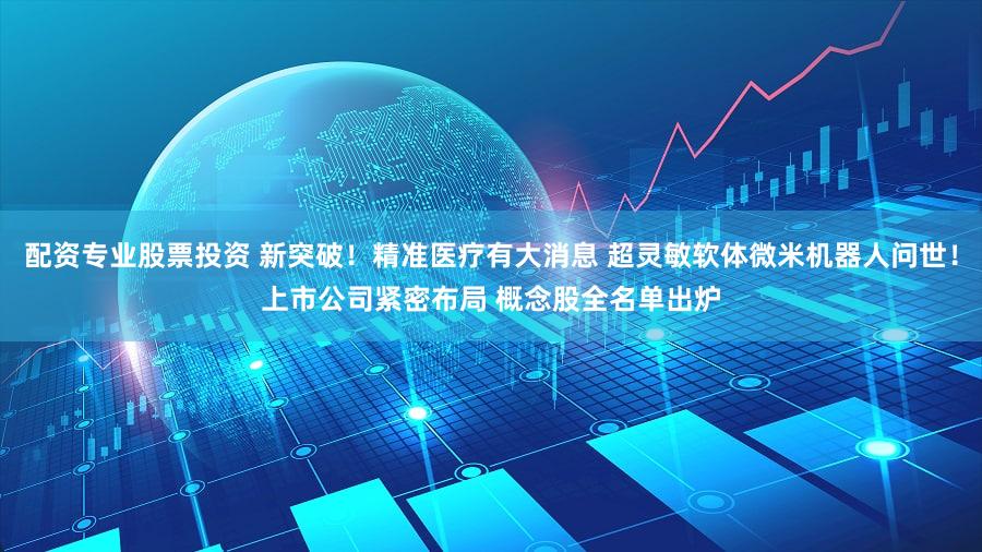 配资专业股票投资 新突破！精准医疗有大消息 超灵敏软体微米机器人问世！上市公司紧密布局 概念股全名单出炉