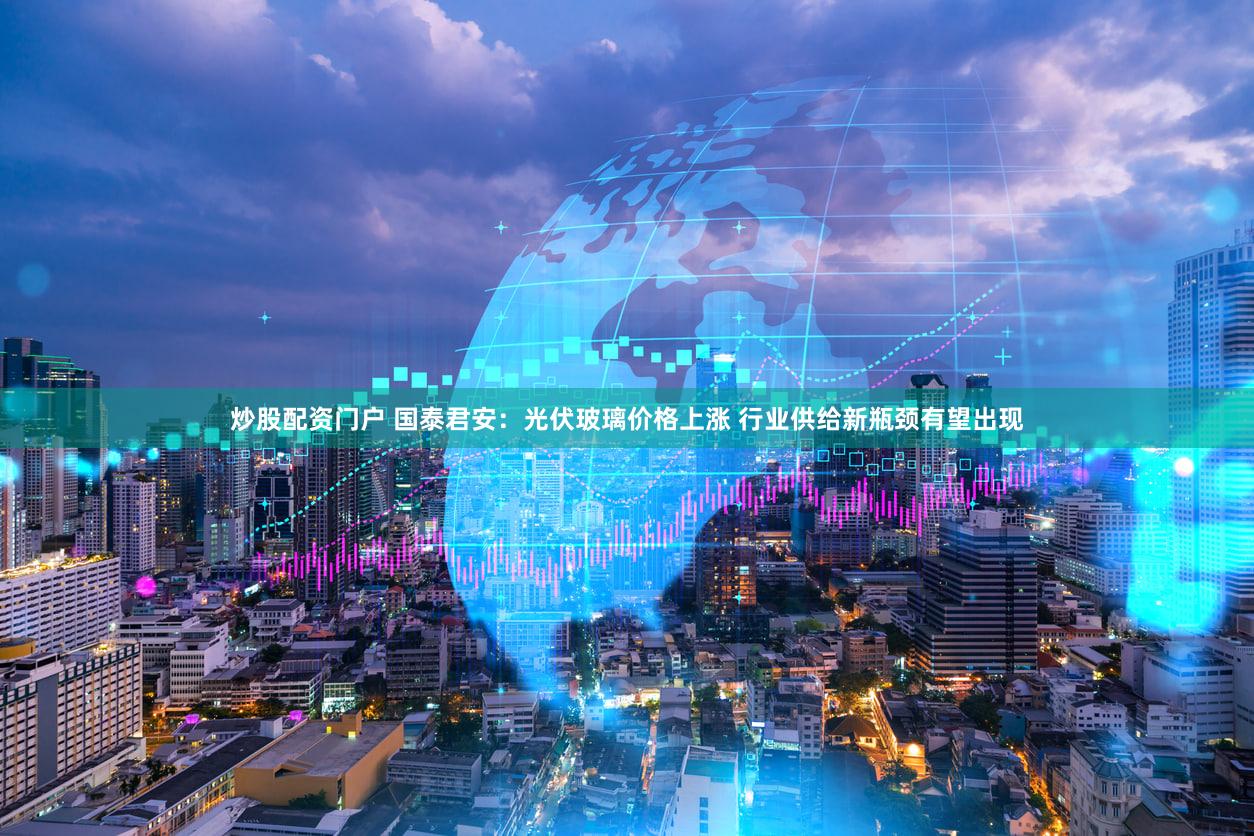 炒股配资门户 国泰君安:光伏玻璃价格上涨 行业供给新瓶颈有望出现