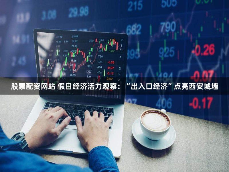股票配资网站 假日经济活力观察：“出入口经济”点亮西安城墙