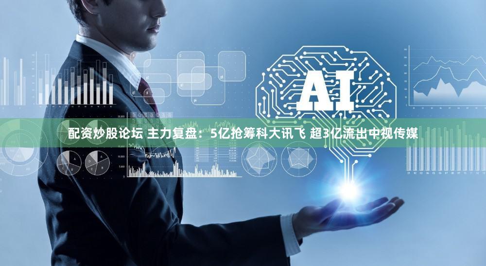 配资炒股论坛 主力复盘：5亿抢筹科大讯飞 超3亿流出中视传媒