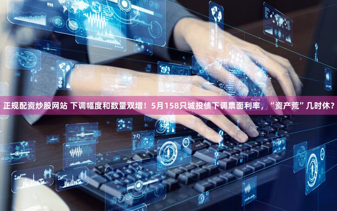 正规配资炒股网站 下调幅度和数量双增！5月158只城投债下调票面利率，“资产荒”几时休？