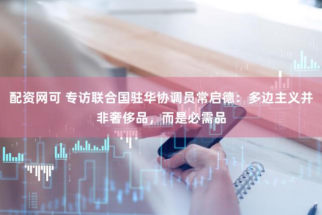 配资网可 专访联合国驻华协调员常启德:多边主义并非奢侈品,而是必需品