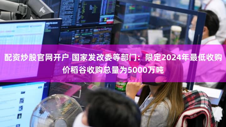 配资炒股官网开户 国家发改委等部门:限定2024年最低收购价稻谷收购总量为5000万吨