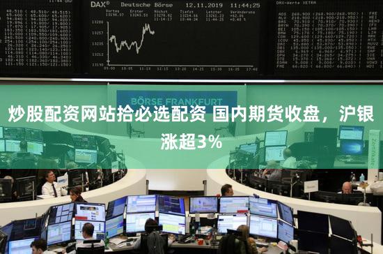 炒股配资网站拾必选配资 国内期货收盘,沪银涨超3%