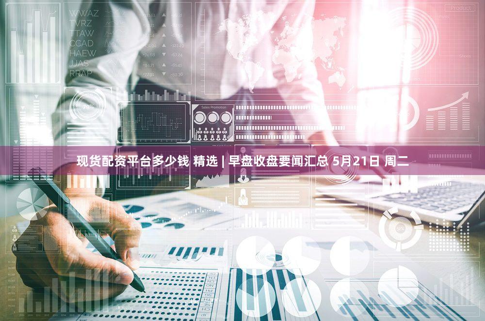 现货配资平台多少钱 精选 | 早盘收盘要闻汇总 5月21日 周二