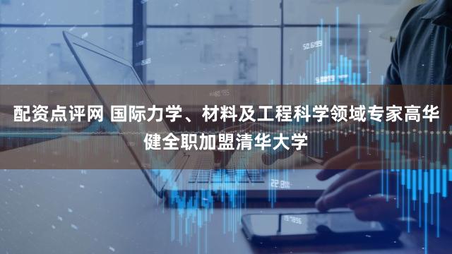 配资点评网 国际力学、材料及工程科学领域专家高华健全职加盟清华大学