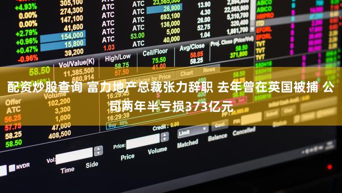 配资炒股查询 富力地产总裁张力辞职 去年曾在英国被捕 公司两年半亏损373亿元