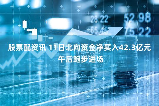 股票配资讯 11日北向资金净买入42.3亿元 午后跑步进场