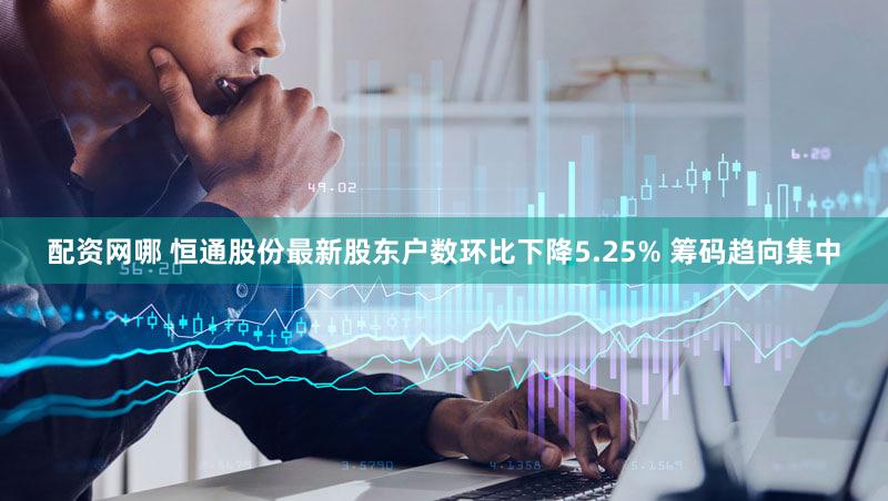 配资网哪 恒通股份最新股东户数环比下降5.25% 筹码趋向集中