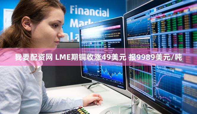 我要配资网 LME期铜收涨49美元 报9989美元/吨