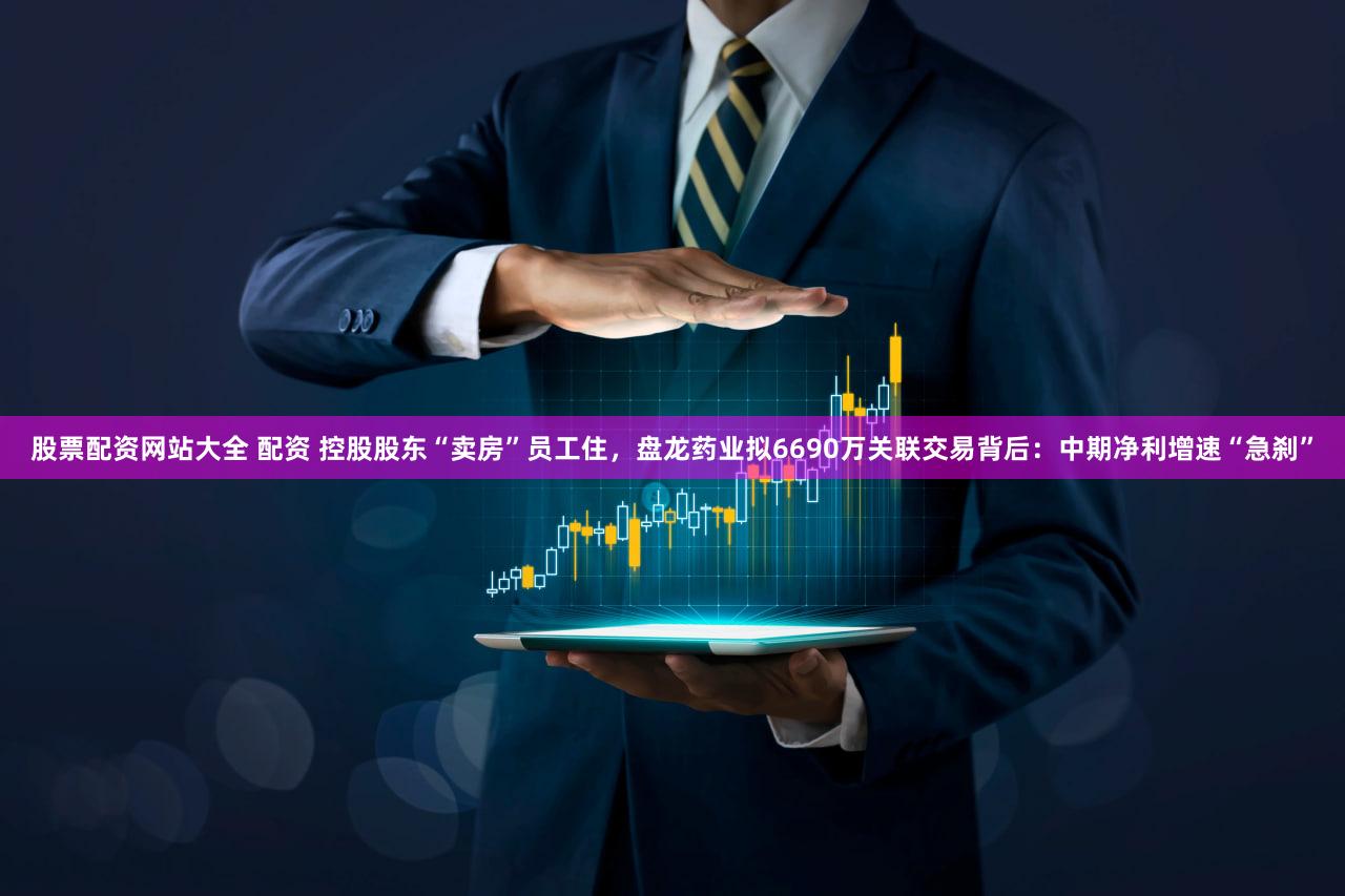 股票配资网站大全 配资 控股股东“卖房”员工住,盘龙药业拟6690万关联交易背后:中期净利增速“急刹”