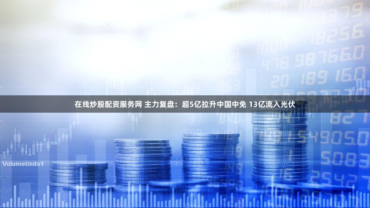 在线炒股配资服务网 主力复盘:超5亿拉升中国中免 13亿流入光伏