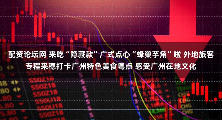 配资论坛网 来吃“隐藏款”广式点心“蜂巢芋角”啦 外地旅客专程来穗打卡广州特色美食粤点 感受广州在地文化