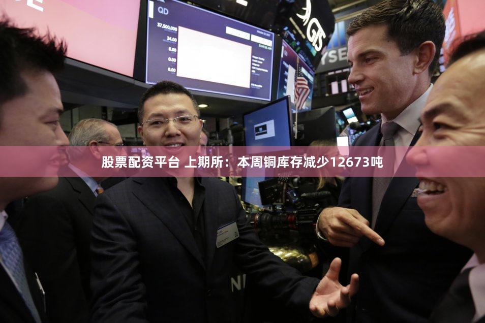 股票配资平台 上期所：本周铜库存减少12673吨