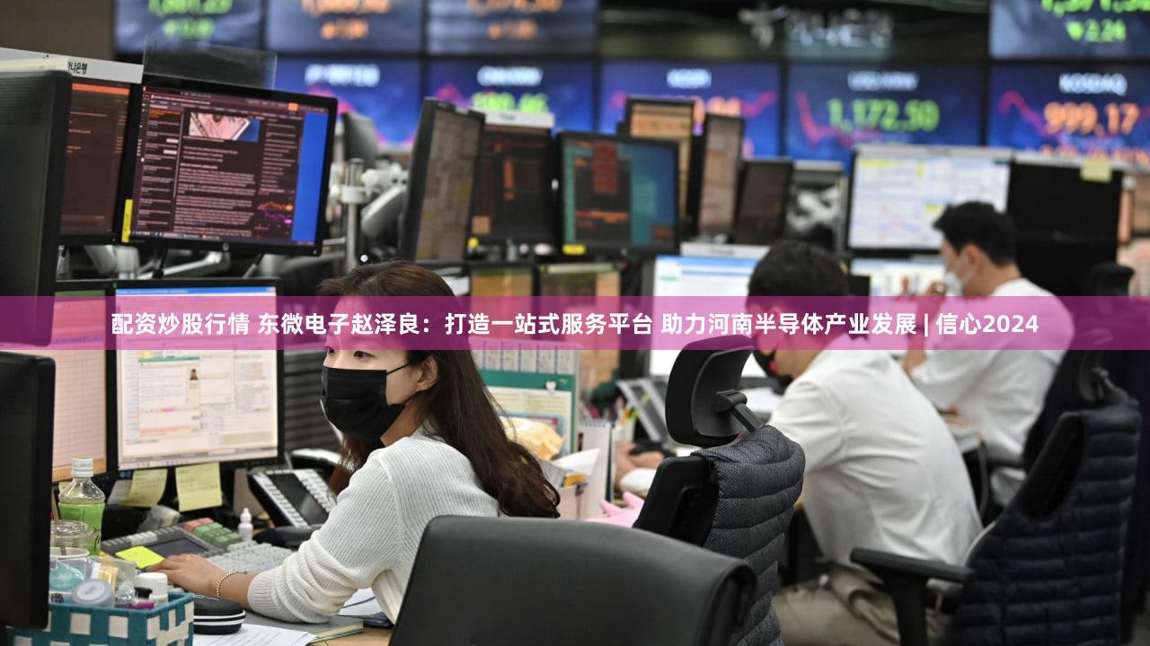 配资炒股行情 东微电子赵泽良：打造一站式服务平台 助力河南半导体产业发展 | 信心2024