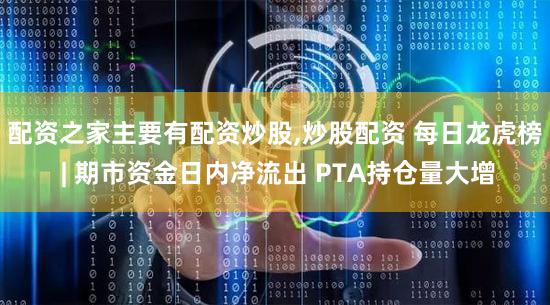 配资之家主要有配资炒股,炒股配资 每日龙虎榜 | 期市资金日内净流出 PTA持仓量大增