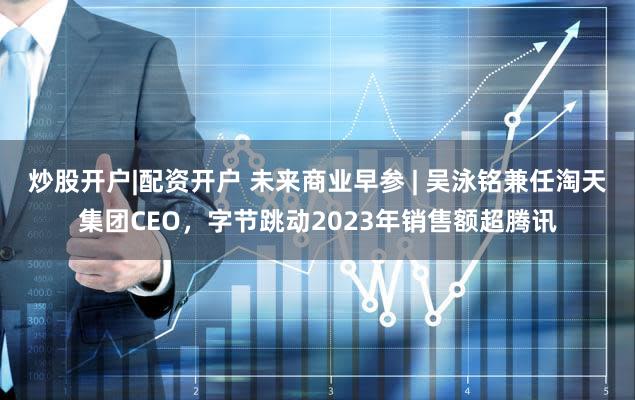 炒股开户|配资开户 未来商业早参 | 吴泳铭兼任淘天集团CEO,字节跳动2023年销售额超腾讯