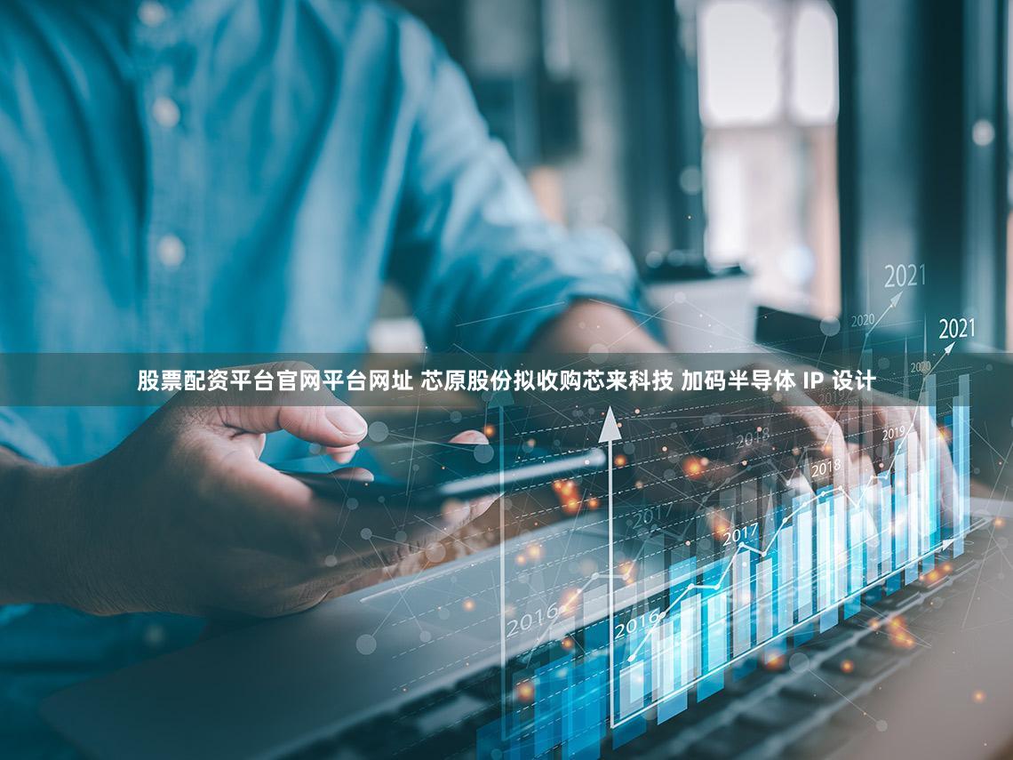 股票配资平台官网平台网址 芯原股份拟收购芯来科技 加码半导体 IP 设计