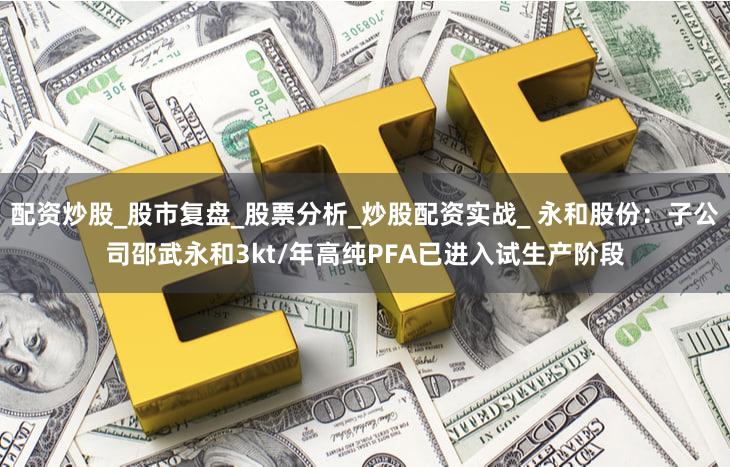 配资炒股_股市复盘_股票分析_炒股配资实战_ 永和股份：子公司邵武永和3kt/年高纯PFA已进入试生产阶段