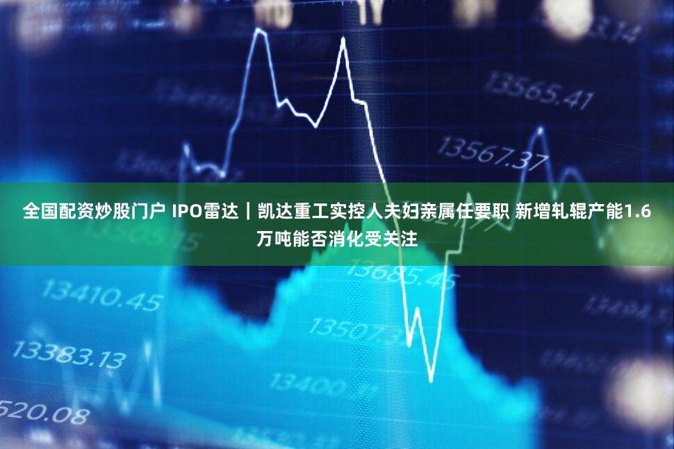 全国配资炒股门户 IPO雷达｜凯达重工实控人夫妇亲属任要职 新增轧辊产能1.6万吨能否消化受关注