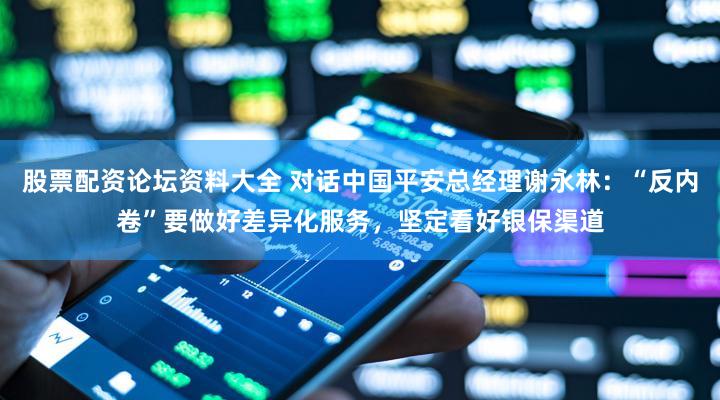 股票配资论坛资料大全 对话中国平安总经理谢永林：“反内卷”要做好差异化服务，坚定看好银保渠道