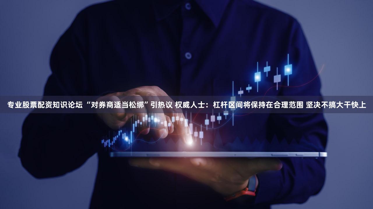 专业股票配资知识论坛 “对券商适当松绑”引热议 权威人士：杠杆区间将保持在合理范围 坚决不搞大干快上