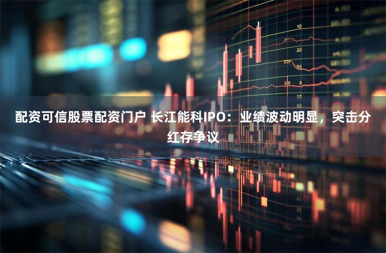 配资可信股票配资门户 长江能科IPO:业绩波动明显,突击分红存争议