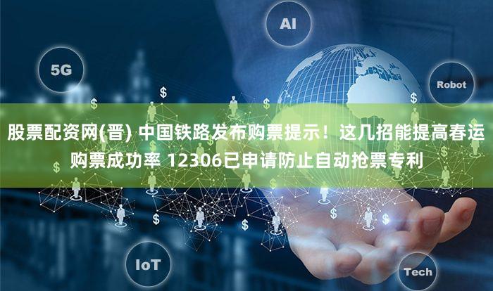 股票配资网(晋) 中国铁路发布购票提示！这几招能提高春运购票成功率 12306已申请防止自动抢票专利