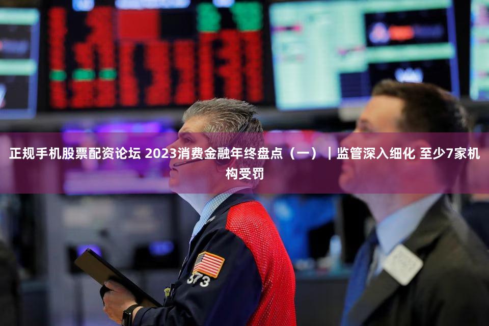 正规手机股票配资论坛 2023消费金融年终盘点（一）｜监管深入细化 至少7家机构受罚