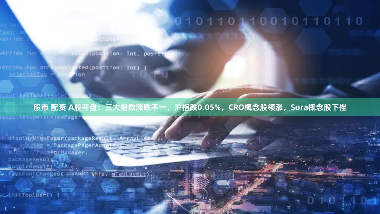 股市 配资 A股开盘：三大指数涨跌不一，沪指跌0.05%，CRO概念股领涨，Sora概念股下挫