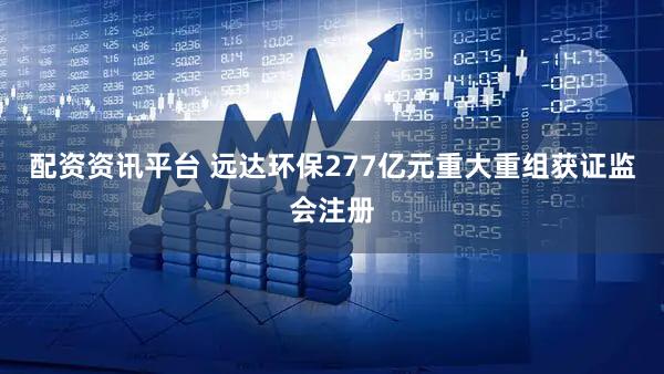 配资资讯平台 远达环保277亿元重大重组获证监会注册