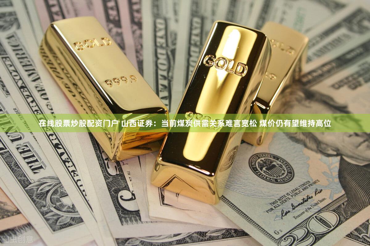 在线股票炒股配资门户 山西证券：当前煤炭供需关系难言宽松 煤价仍有望维持高位