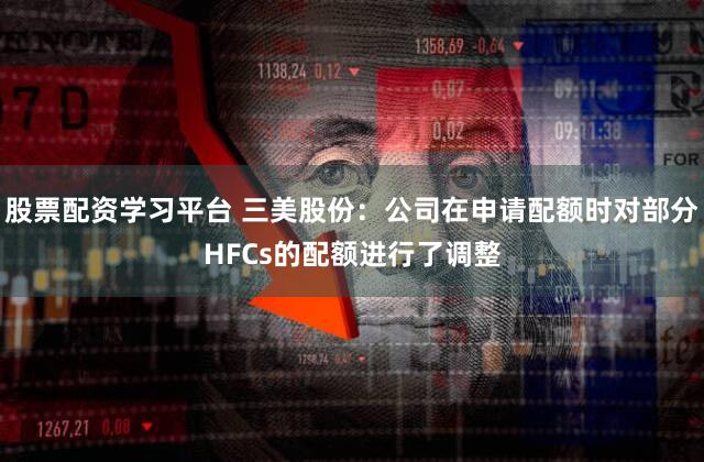 股票配资学习平台 三美股份：公司在申请配额时对部分HFCs的配额进行了调整
