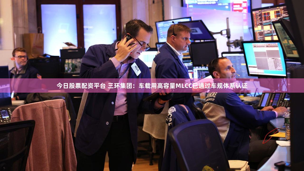 今日股票配资平台 三环集团：车载用高容量MLCC已通过车规体系认证