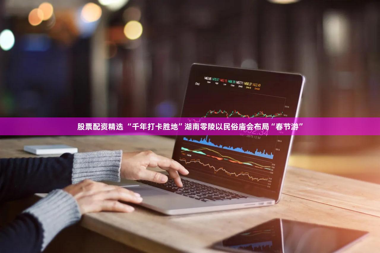 股票配资精选 “千年打卡胜地”湖南零陵以民俗庙会布局“春节游”