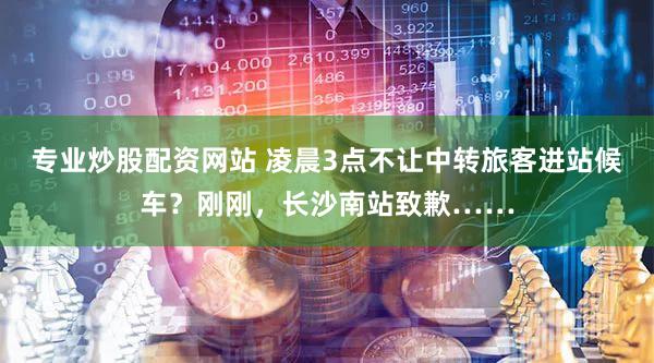 专业炒股配资网站 凌晨3点不让中转旅客进站候车?刚刚,长沙南站致歉……