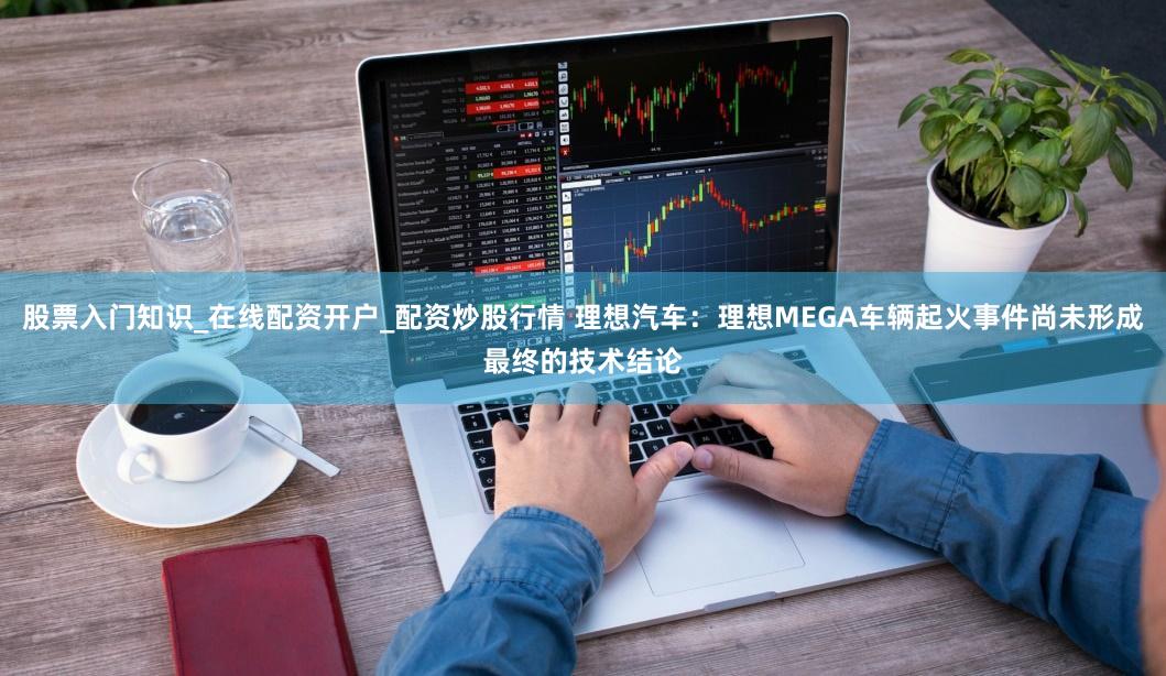 股票入门知识_在线配资开户_配资炒股行情 理想汽车：理想MEGA车辆起火事件尚未形成最终的技术结论