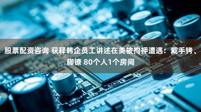 股票配资咨询 获释韩企员工讲述在美被拘押遭遇：戴手铐、脚镣 80个人1个房间