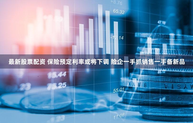 最新股票配资 保险预定利率或将下调 险企一手抓销售一手备新品