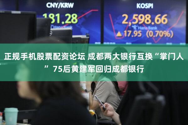 正规手机股票配资论坛 成都两大银行互换“掌门人” 75后黄建军回归成都银行