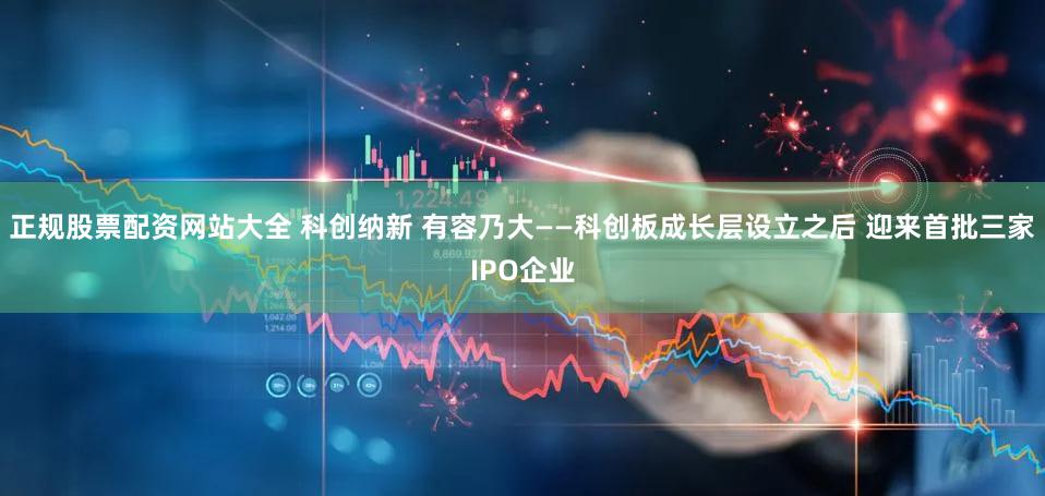 正规股票配资网站大全 科创纳新 有容乃大——科创板成长层设立之后 迎来首批三家IPO企业